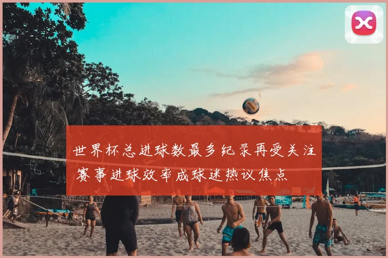 世界杯总进球数最多纪录再受关注 赛事进球效率成球迷热议焦点