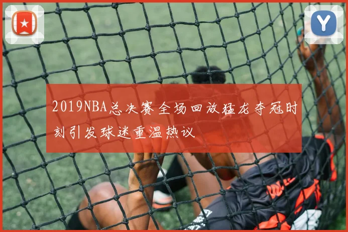 2019NBA总决赛全场回放猛龙夺冠时刻引发球迷重温热议