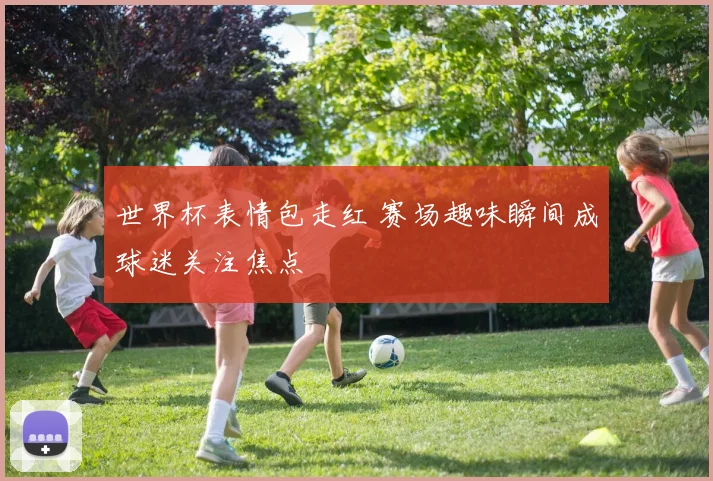 世界杯表情包走红 赛场趣味瞬间成球迷关注焦点